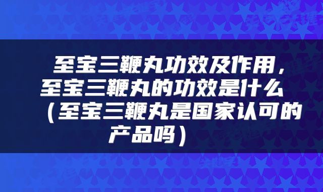 至宝三鞭丸功效及作用,至宝三鞭丸的功效是什么(至宝三鞭丸是国家认可的产品吗)