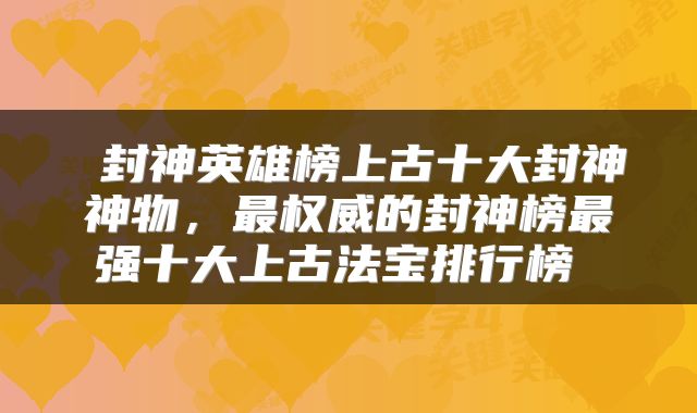  封神英雄榜上古十大封神神物，最权威的封神榜最强十大上古法宝排行榜 