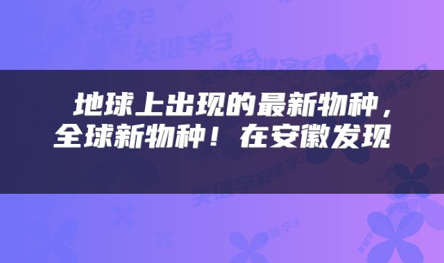 地球上出现的最新物种,全球新物种!在安徽发现