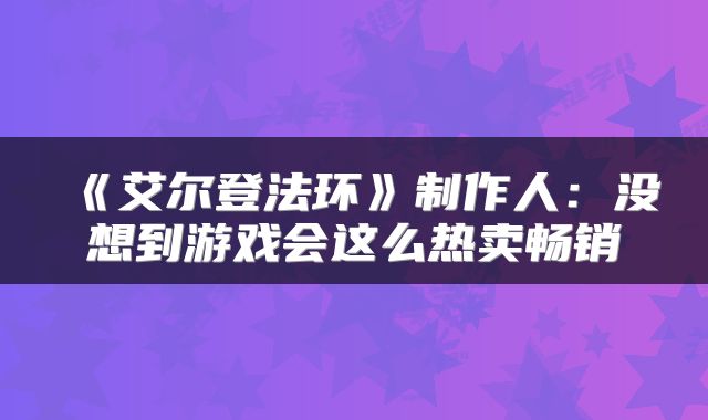 《艾尔登法环》制作人：没想到游戏会这么热卖畅销