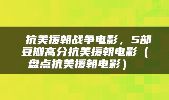  抗美援朝战争电影，5部豆瓣高分抗美援朝电影（盘点抗美援朝电影） 