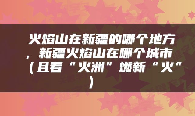  火焰山在新疆的哪个地方，新疆火焰山在哪个城市（且看“火洲”燃新“火”） 