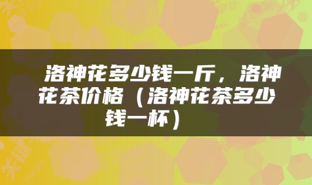  洛神花多少钱一斤，洛神花茶价格（洛神花茶多少钱一杯） 