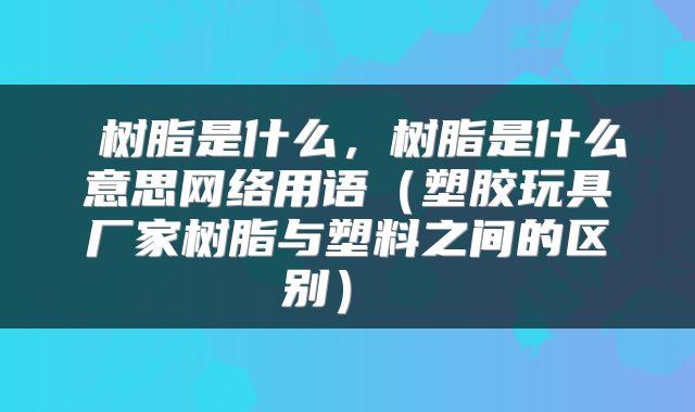  树脂是什么，树脂是什么意思网络用语（塑胶玩具厂家树脂与塑料之间的区别） 