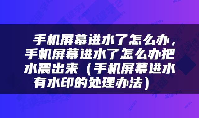 手机屏幕进水了怎么办,手机屏幕进水了怎么办把水震出来(手机屏幕进水有水印的处理办法)