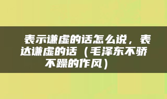  表示谦虚的话怎么说，表达谦虚的话（毛泽东不骄不躁的作风） 