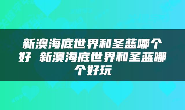 新澳海底世界和圣蓝哪个好 新澳海底世界和圣蓝哪个好玩