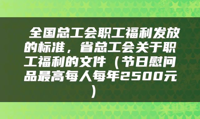 全国总工会职工福利发放的标准，省总工会关于职工福利的文件（节日慰问品最高每人每年2500元） 