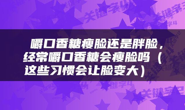 嚼口香糖瘦脸还是胖脸,经常嚼口香糖会瘦脸吗(这些习惯会让脸变大)