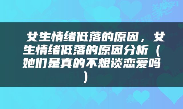  女生情绪低落的原因，女生情绪低落的原因分析（她们是真的不想谈恋爱吗） 