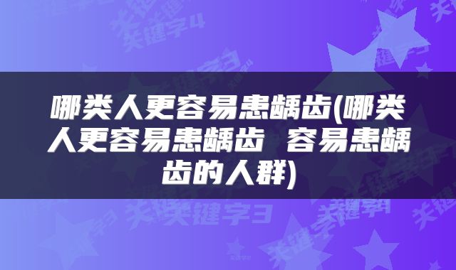 哪类人更容易患龋齿(哪类人更容易患龋齿 容易患龋齿的人群)