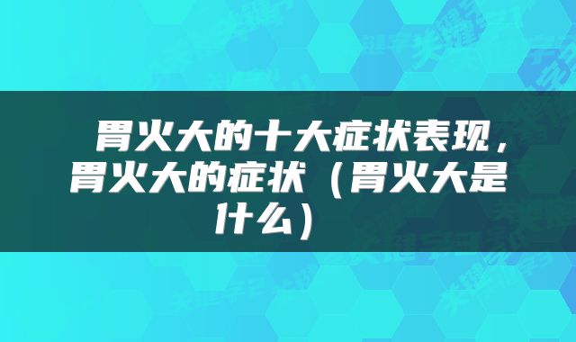  胃火大的十大症状表现，胃火大的症状（胃火大是什么） 