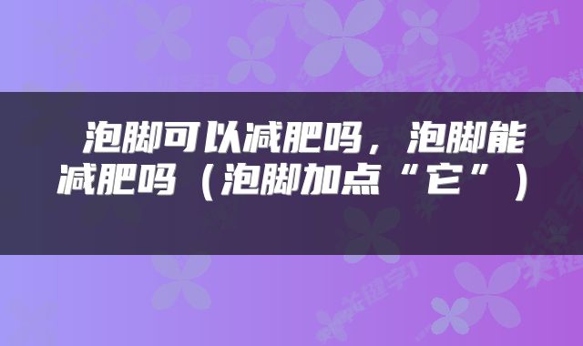 泡脚可以减肥吗,泡脚能减肥吗(泡脚加点“它”)