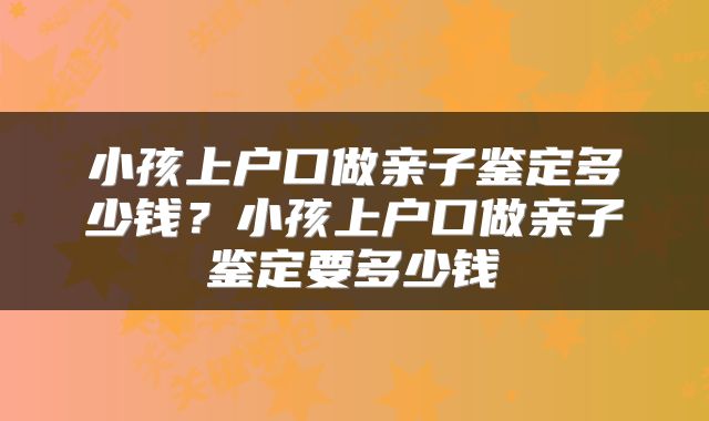 小孩上户口做亲子鉴定多少钱？小孩上户口做亲子鉴定要多少钱