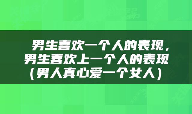 男生喜欢一个人的表现,男生喜欢上一个人的表现(男人真心爱一个女人)