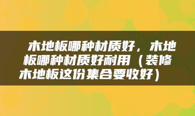  木地板哪种材质好，木地板哪种材质好耐用（装修木地板这份集合要收好） 