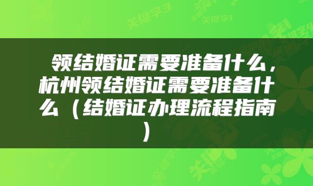 领结婚证需要准备什么,杭州领结婚证需要准备什么(结婚证办理流程指南)
