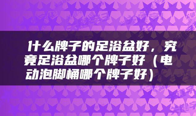 什么牌子的足浴盆好,究竟足浴盆哪个牌子好(电动泡脚桶哪个牌子好)