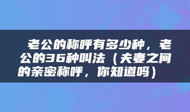  老公的称呼有多少种，老公的36种叫法（夫妻之间的亲密称呼，你知道吗） 