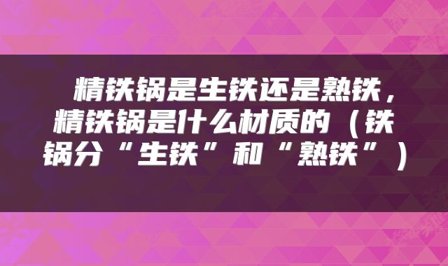  精铁锅是生铁还是熟铁，精铁锅是什么材质的（铁锅分“生铁”和“熟铁”） 