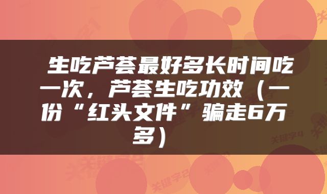  生吃芦荟最好多长时间吃一次，芦荟生吃功效（一份“红头文件”骗走6万多） 