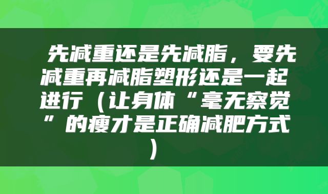  先减重还是先减脂，要先减重再减脂塑形还是一起进行（让身体“毫无察觉”的瘦才是正确减肥方式） 