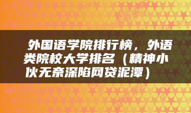 外国语学院排行榜,外语类院校大学排名(精神小伙无奈深陷网贷泥潭)