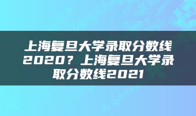 上海复旦大学录取分数线2020?上海复旦大学录取分数线2021