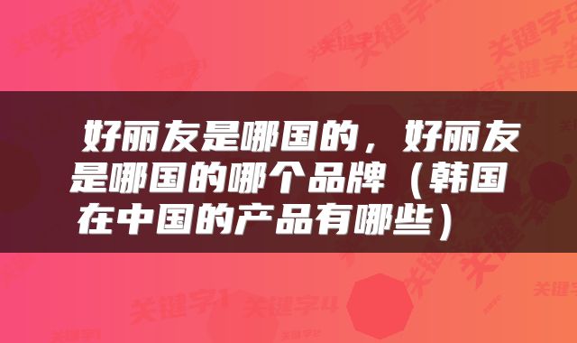  好丽友是哪国的，好丽友是哪国的哪个品牌（韩国在中国的产品有哪些） 