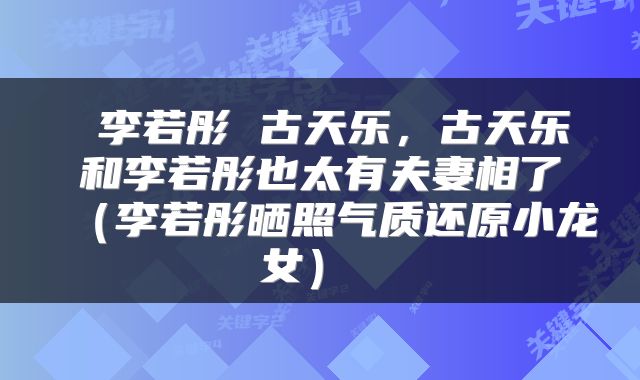 李若彤 古天乐，古天乐和李若彤也太有夫妻相了（李若彤晒照气质还原小龙女） 