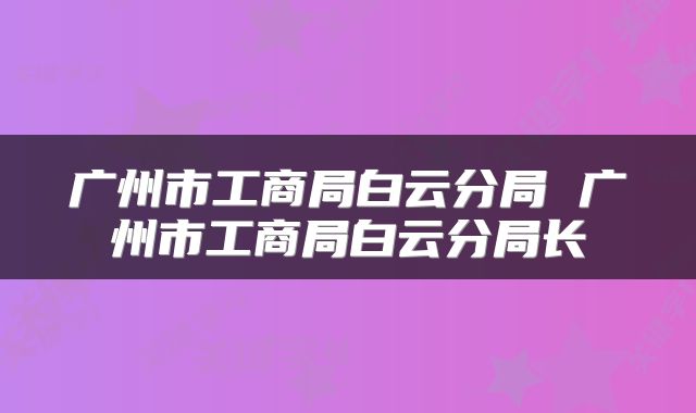 广州市工商局白云分局 广州市工商局白云分局长