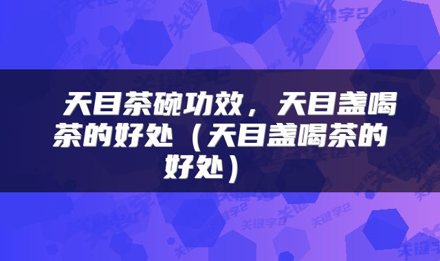 天目茶碗功效,天目盏喝茶的好处(天目盏喝茶的好处)
