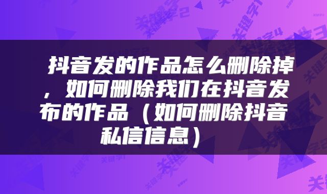 抖音发的作品怎么删除掉,如何删除我们在抖音发布的作品(如何删除抖音私信信息)