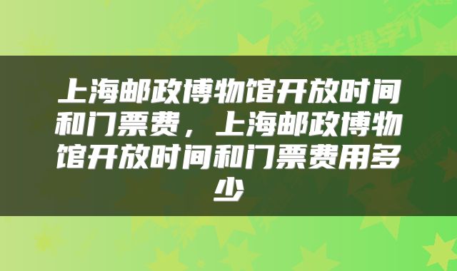 上海邮政博物馆开放时间和门票费，上海邮政博物馆开放时间和门票费用多少