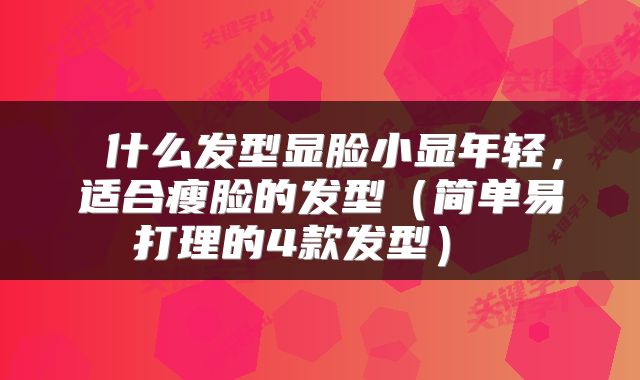  什么发型显脸小显年轻，适合瘦脸的发型（简单易打理的4款发型） 