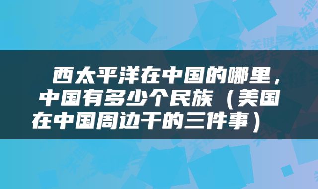  西太平洋在中国的哪里，中国有多少个民族（美国在中国周边干的三件事） 
