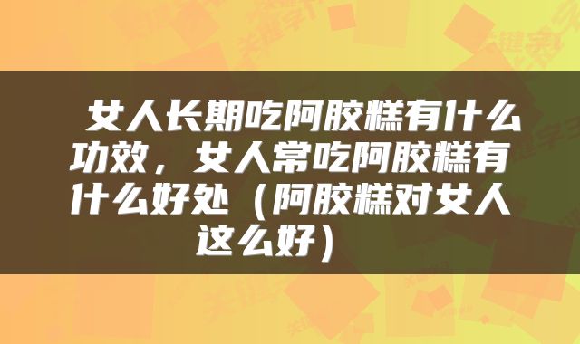 女人长期吃阿胶糕有什么功效,女人常吃阿胶糕有什么好处(阿胶糕对女人这么好)