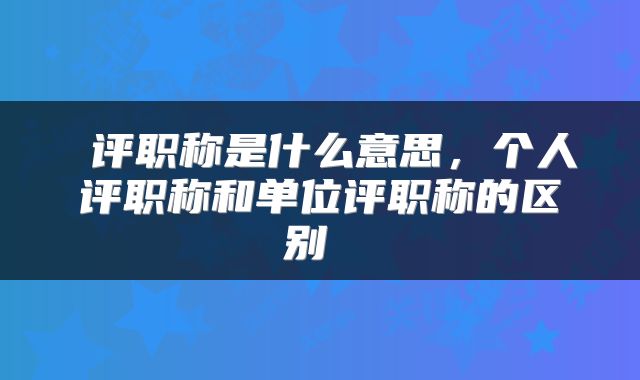  评职称是什么意思，个人评职称和单位评职称的区别 