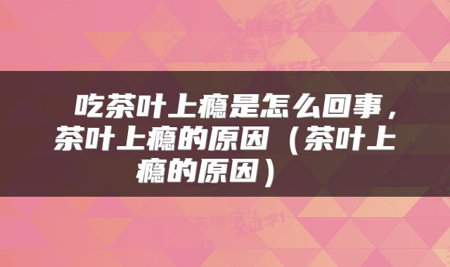 吃茶叶上瘾是怎么回事,茶叶上瘾的原因(茶叶上瘾的原因)