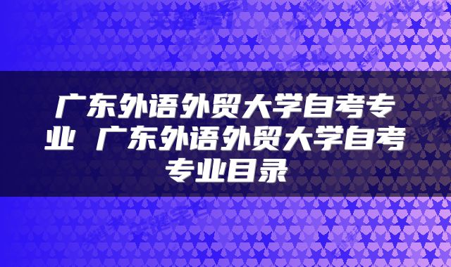 广东外语外贸大学自考专业 广东外语外贸大学自考专业目录