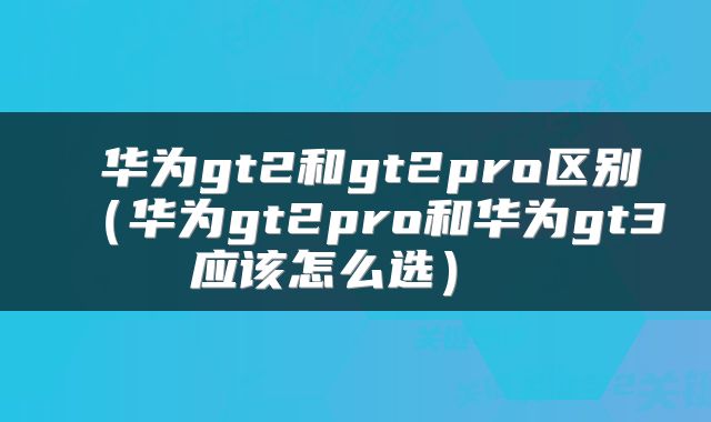  华为gt2和gt2pro区别（华为gt2pro和华为gt3应该怎么选） 