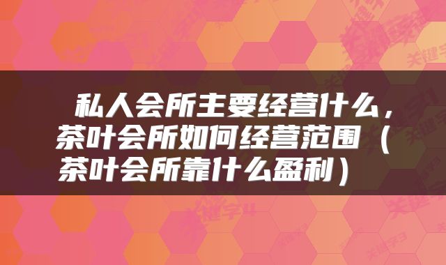  私人会所主要经营什么，茶叶会所如何经营范围（茶叶会所靠什么盈利） 