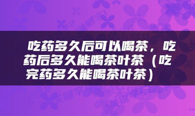  吃药多久后可以喝茶，吃药后多久能喝茶叶茶（吃完药多久能喝茶叶茶） 