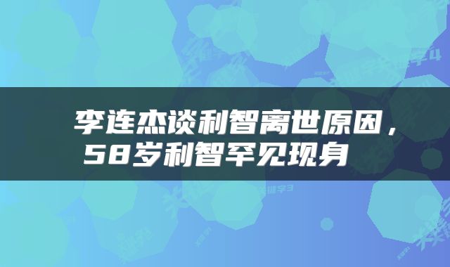 李连杰谈利智离世原因,58岁利智罕见现身