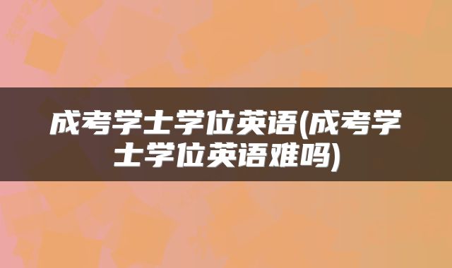 成考学士学位英语(成考学士学位英语难吗)