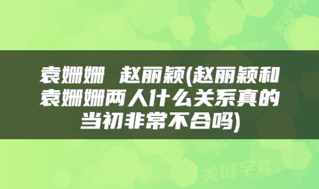 袁姗姗 赵丽颖(赵丽颖和袁姗姗两人什么关系真的当初非常不合吗)