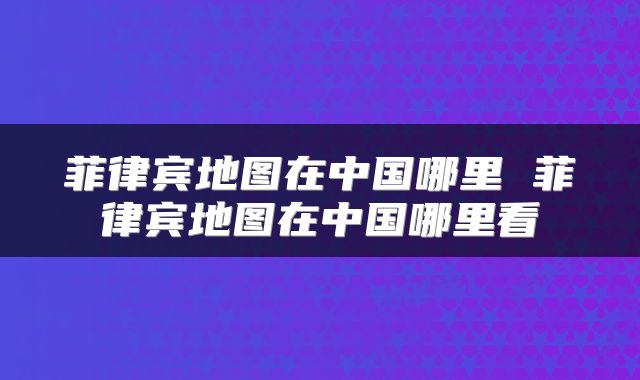 菲律宾地图在中国哪里 菲律宾地图在中国哪里看