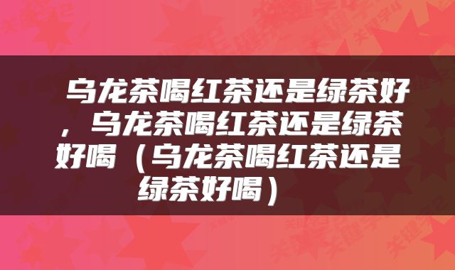 乌龙茶喝红茶还是绿茶好,乌龙茶喝红茶还是绿茶好喝(乌龙茶喝红茶还是绿茶好喝)