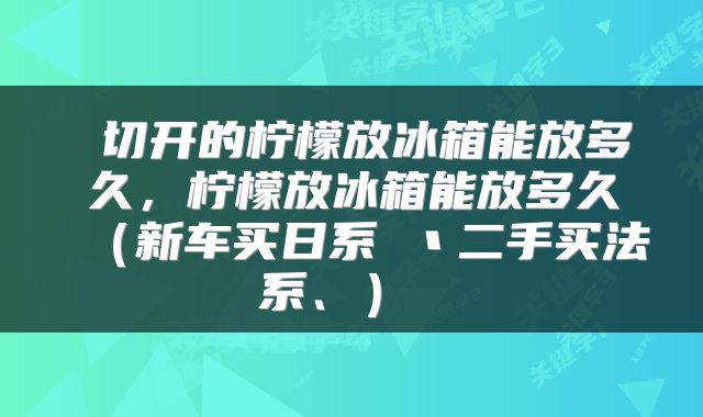  切开的柠檬放冰箱能放多久，柠檬放冰箱能放多久（新车买日系 丶二手买法系、） 