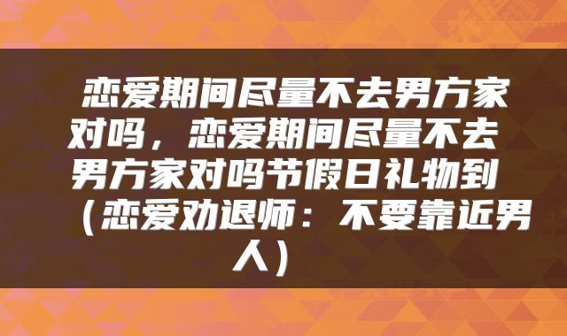 恋爱期间尽量不去男方家对吗，恋爱期间尽量不去男方家对吗节假日礼物到（恋爱劝退师：不要靠近男人） 
